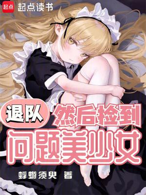 退队然后捡到问题美少女txt 退队然后捡到问题美少女txt