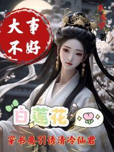 大事不好白莲花要引诱清冷仙君281未删减 大事不好白莲花要引诱清冷仙君281未删减